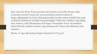 Saat setan dan Putra Tuhan pertama kali bertemu di konflik, Kristus ialah
komandan pasukan Surga dan setan pemimpin pemberontakan di
Surga, dilemparkan ke bumi. Sekarang kondisi mereka seakan terbalik dan setan
membuat keadaannya semakin menguntungkan. Salah satu malaikat yang paling
kuat, katanya, telah dilemparkan dari Surga. Penampilan Yesus menandakan
bahwa Dia-lah malaikat terjatuh yang dibuang oleh Tuhan dan dikhianati oleh
manusia…
Desire of Ages [Kerinduan Segala Zaman] hal.119, par.2

 