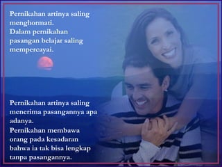 Pernikahan artinya saling menghormati.  Dalam pernikahan pasangan belajar saling mempercayai. Pernikahan artinya saling menerima pasangannya apa adanya.  Pernikahan membawa orang pada kesadaran bahwa ia tak bisa lengkap tanpa pasangannya. 