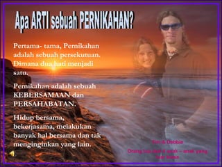 Pertama- tama, Pernikahan adalah sebuah persekutuan. Dimana dua hati menjadi satu.  Pernikahan adalah sebuah KEBERSAMAAN dan PERSAHABATAN. Hidup bersama, bekerjasama, melakukan banyak hal bersama dan tak menginginkan yang lain. Apa ARTI sebuah PERNIKAHAN? Tim & Debbie Orang tua dari 4 anak – anak yang luar biasa 