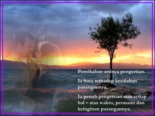 Pernikahan artinya pengertian.  Ia buta terhadap kesalahan pasangannya.  Ia penuh pengertian atas setiap hal – atas waktu, perasaan dan keinginan pasangannya. 