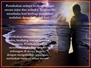 Pernikahan artinya berbincang, berdoa, berdialog dan menyetujui bersama. Pernikahan tak membiarkan dinding apapun terbangun di antara mereka dengan mengabaikan pasangan, melainkan mencari solusi kreatif. Pernikahan artinya berkomunikasi secara jujur dan terbuka. Ia bersedia membuka hati berbagi pemikiran terdalam dengan rendah hati.  