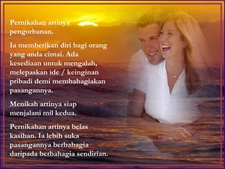 Pernikahan artinya pengorbanan. Ia memberikan diri bagi orang yang anda cintai. Ada kesediaan untuk mengalah, melepaskan ide / keinginan pribadi demi membahagiakan pasangannya.  Menikah artinya siap menjalani mil kedua.  Pernikahan artinya belas kasihan. Ia lebih suka pasangannya berbahagia daripada berbahagia sendirian. 