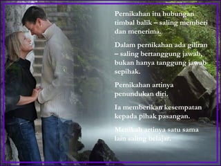 Pernikahan itu hubungan timbal balik – saling memberi dan menerima.  Dalam pernikahan ada giliran – saling bertanggung jawab, bukan hanya tanggung jawab sepihak.  Pernikahan artinya penundukan diri.  Ia memberikan kesempatan kepada pihak pasangan.  Menikah artinya satu sama lain saling belajar.  