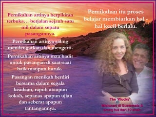 Pernikahan itu proses belajar membiarkan hal - hal kecil berlalu. Pernikahan artinya berpikiran terbuka… berjalan sejauh satu mil dalam sepatu pasangannya. Pernikahan artinya saling mendengarkan dan mengerti. Pernikahan artinya mau hadir untuk pasangan di saat-saat baik maupun buruk.  Pasangan menikah berdiri bersama dalam segala keadaan, rapuh ataupun kokoh, sepanas apapun ujian dan seberat apapun tantangannya. The ‘Klucks’  Misionari di Guatemala & orang tua dari 10 anak. 