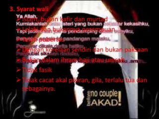 3. Syarat wali 
Islam, bukan kafir dan murtad 
Lelaki dan bukannya perempuan 
Telah pubertas 
Dengan kerelaan sendiri dan bukan paksaan 
Bukan dalam ihram haji atau umroh 
Tidak fasik 
Tidak cacat akal pikiran, gila, terlalu tua dan 
sebagainya. 
 