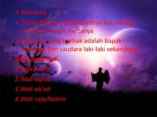 Merdeka 
Tidak dibatasi kebebasannya ketimbang 
membelanjakan hartanya 
Biasanya yang berhak adalah bapak 
kandung dan saudara laki-laki sekandung. 
• Jenis-jenis wali 
1.Wali mujbir 
2.Wali aqrab 
3.Wali ab’ad 
4.Wali raja/hakim 
 