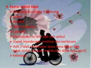 4. Syarat-syarat saksi 
 Sekurang-kurangya dua orang 
 Islam 
 Berakal 
 Telah pubertas 
 Laki-laki 
Memahami isi lafal ijab dan qobul 
 Dapat mendengar, melihat dan berbicara 
 Adil (Tidak melakukan dosa-dosa besar dan 
tidak terlalu banyak melakukan dosa-dosa kecil) 
 Merdeka 
 