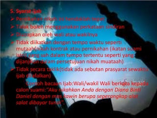 5. Syarat ijab 
 Pernikahan nikah ini hendaklah tepat 
 Tidak boleh menggunakan perkataan sindiran 
 Diucapkan oleh wali atau wakilnya 
 Tidak diikatkan dengan tempo waktu seperti 
mutaah(nikah kontrak atau pernikahan (ikatan suami 
istri) yang sah dalam tempo tertentu seperti yang 
dijanjikan dalam persetujuan nikah muataah) 
 Tidak secara taklik(tidak ada sebutan prasyarat sewaktu 
ijab dilafalkan) 
Contoh bacaan Ijab:Wali/wakil Wali berkata kepada 
calon suami:"Aku nikahkan Anda dengan Diana Binti 
Daniel dengan mas kawin berupa seperangkap alat 
salat dibayar tunai". 
 