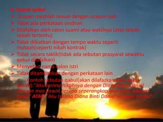 6. Syarat qobul 
 Ucapan mestilah sesuai dengan ucapan ijab 
 Tidak ada perkataan sindiran 
 Dilafalkan oleh calon suami atau wakilnya (atas sebab-sebab 
tertentu) 
 Tidak diikatkan dengan tempo waktu seperti 
mutaah(seperti nikah kontrak) 
 Tidak secara taklik(tidak ada sebutan prasyarat sewaktu 
qobul dilafalkan) 
 Menyebut nama calon istri 
 Tidak ditambahkan dengan perkataan lain 
Contoh sebutan qabul(akan dilafazkan oleh bakal 
suami):"Aku terima nikahnya dengan Diana Binti Daniel 
dengan mas kawin berupa seperangkap alat salat dibayar 
tunai" ATAU "Aku terima Diana Binti Daniel sebagai istriku". 
 