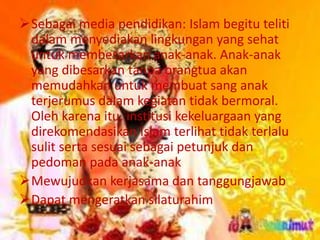 Sebagai media pendidikan: Islam begitu teliti 
dalam menyediakan lingkungan yang sehat 
untuk membesarkan anak-anak. Anak-anak 
yang dibesarkan tanpa orangtua akan 
memudahkan untuk membuat sang anak 
terjerumus dalam kegiatan tidak bermoral. 
Oleh karena itu, institusi kekeluargaan yang 
direkomendasikan Islam terlihat tidak terlalu 
sulit serta sesuai sebagai petunjuk dan 
pedoman pada anak-anak 
Mewujudkan kerjasama dan tanggungjawab 
Dapat mengeratkan silaturahim 
 