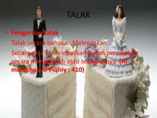 TALAK 
• Pengertian talak 
Talak secara bahasa : Melepaskan. 
Secara syar’i : Melepaskan ikatan pernikahan 
secara menyeluruh atau sebagiannya. (Al-mulakhos 
Al-Fiqhiy : 410) 
 