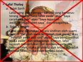 • Lafal Thalaq 
a. Talak Sarih 
Lafaz yang jelas dengan bahasa yang berterus-terang 
seperti “Saya talak awak” atau “Saya 
ceraikan awak” atau “Saya lepaskan 
awak menjadi isteri saya” dan sebagainya. 
b. Talak Kinayah 
Lafaz yang digunakan secara sindiran oleh suami 
seperti “Pergilah awak ke rumah mak awak” atau 
“Pergilah awak dari sini” atau “Saya benci melihat 
muka awak” dan sebagainya. Namun, lafaz 
kinayah memerlukan niat suaminya yaitu jika 
berniat talak, maka jatuhlah talak tetapi jika tidak 
berniat talak, maka tidak berlaku talak. 
 