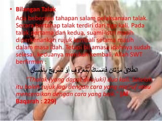 • Bilangan Talak 
Ada beberapa tahapan salam pelaksanaan talak. 
Secara bertahap talak terdiri dari tiga kali. Pada 
talak pertama dan kedua, suami-istri masih 
diperkenankan rujuk kembali selama masih 
dalam masa idah. Tetapi bil amasa idahnya sudah 
selesai, keduanya menikah kembali. Allah SWT 
berfirman : 
الطَّلاقُ مَرَّتَانِ فَإمْسَاكٌ بِمَعْرُوفٍ أَوْ تَسْرِح بِإِ سَْْانٍ 
“Thalak (yang dapat dirujuki) dua kali. Setelah 
itu boleh rujuk lagi dengan cara yang ma’ruf atau 
menceraikan dengan cara yang baik.” (Al 
Baqarah : 229) 
 