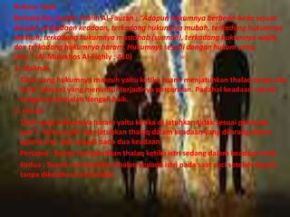 • Hukum Talak 
Berkata Asy-Syaikh Shalih Al-Fauzan : “Adapun hukumnya berbeda-beda sesuai 
dengan perbedaan keadaan, terkadang hukumnya mubah, terkadang hukumnya 
makruh, terkadang hukumnya mustahab (sunnah), terkadang hukumnya wajib, 
dan terkadang hukumnya haram. Hukumnys sesuai dengan hukum yang 
lima.” (Al-Mulakhos Al-Fiqhiy : 410) 
1. Makruh 
Talak yang hukumnya makruh yaitu ketika suami menjatuhkan thalaq tanpa ada 
hajat (alasan) yang menuntut terjadinya perceraian. Padahal keadaan rumah 
tangganya berjalan dengan baik. 
2. Haram 
Talak yang hukumnya haram yaitu ketika di jatuhkan tidak sesuai petunjuk 
syar’i. Yaitu suami menjatuhkan thalaq dalam keadaan yang dilarang dalam 
agama kita. dan terjadi pada dua keadaan: 
Pertama : Suami menjatuhkan thalaq ketika istri sedang dalam keadaan haid 
Kedua : Suami menjatuhkan thalaq kepada istri pada saat suci setelah digauli 
tanpa diketahui hamil/tidak. 
 