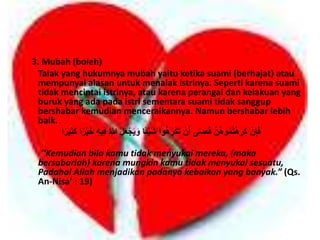 3. Mubah (boleh) 
Talak yang hukumnya mubah yaitu ketika suami (berhajat) atau 
mempunyai alasan untuk menalak istrinya. Seperti karena suami 
tidak mencintai istrinya, atau karena perangai dan kelakuan yang 
buruk yang ada pada istri sementara suami tidak sanggup 
bershabar kemudian menceraikannya. Namun bershabar lebih 
baik. 
فَإِنْ كَرِهْتمُُوهُنَّ فَعَسَى أَنْ تَكْرَهُوا شَحْئًا وَ حَجْعَلَ اللهُ فِحهِ خَحْرًا كَثِحرًا 
“Kemudian bila kamu tidak menyukai mereka, (maka 
bersabarlah) karena mungkin kamu tidak menyukai sesuatu, 
Padahal Allah menjadikan padanya kebaikan yang banyak.” (Qs. 
An-Nisa’ : 19) 
 