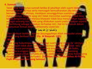 4. Sunnah 
Talak yang hukumnya sunnah ketika di jatuhkan oleh suami demi 
kemaslahatan istrinya serta mencegah kemudharatan jika tetap 
bersama dengan dirinya, meskipun sesungguhnya suaminya masih 
mencintainya. Seperti sang istri tidak mencintai suaminya, tidak bisa 
hidup dengannya dan merasa khawatir tidak bisa menjalankan tugasnya 
sebagai seorang istri. Talak yang dilakukan suami pada keadaan seperti 
ini terhitung sebagai kebaikan terhadap istri. Hal ini termasuk dalam 
keumuman firman Allah subhaanahu wata’ala : 
وَأَ سِْْنُوا إِنَّ اللهَ حُ بُِّْ المُ سِْْنِحنَ 
“Dan berbuat baiklah, karena Sesungguhnya Allah menyukai orang-orang 
yang berbuat baik.” (Qs. Al Baqarah :195) 
5. Wajib 
Talak yang hukumnya wajib yaitu bagi suami yang meng-ila’ istrinya 
(bersumpah tidak akan menggauli istrinya lebih dari 4 bulan -ed.) 
setelah masa penangguhannya selama empat bulan telah habis, 
bilamana ia enggan kembali kepada istrinya. Hakim berwenang 
memaksanya untuk menalak istrinya pada keadaan ini atau hakim yang 
menjatuhkan thalak teersebut. (Silahkan lihat Al-Mulakhos Al-Fiqhiy, 
Fiqih Muyyasar dan yang lainnya) 
 