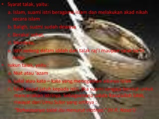 • Syarat talak, yaitu: 
a. Islam, suami istri beragama islam dan melakukan akad nikah 
secara islam 
b. Baligh, suami sudah dewasa 
c. Berakal sehat, 
d. Merdeka, 
e. Istri sedang dalam iddah dari talak raj’I maupun talak ba’in 
surga 
• rukun talak, yaitu : 
a. Niat atau ‘azam 
b. Lafal atau kata – kata yang menegaskan adanya talak 
c. Talak dapat jatuh kepada istri, jika suami sengaja berniat untuk 
menceraikan istrinya. Sebagaimana sabda Rasulullah SAW, 
riwayat dari Umu Suler yang artinya : 
“Bahwasanya talak itu menurut niatnya.” (H.R. Nasa’i) 
 