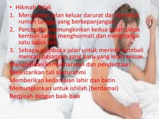 • Hikmah Talak 
1. Merupakan jalan keluar darurat dari kemelut 
rumah tangga yang berkepanjangan. 
2. Perceraian memungkinkan kedua belah pihak 
kembali saling menghormati dan menghargai 
satu sama lain. 
3. Sebagai pembuka jalan untuk merintis kembali 
mencari pasangan yang baru yang lebih sesuai. 
Menghindari kemudharatan dan penderitaan 
Melestarikan tali silaturahmi 
Memberikan kedamaian lahir dan batin 
Memungkinkan untuk ishilah (berdamai) 
Berpisah dengan baik-baik 
 