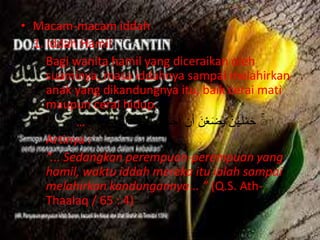 • Macam-macam iddah 
1. Iddah Hamil 
Bagi wanita hamil yang diceraikan oleh 
suaminya, masa iddahnya sampai melahirkan 
anak yang dikandungnya itu, baik cerai mati 
maupun cerai hidup. 
حَمْلَهُهن يَضَعْنَ أَن أَجَلُهُهن ا لَحْمَالِ وَأوُلََتُ …… 
Artinya : 
“... Sedangkan perempuan-perempuan yang 
hamil, waktu iddah mereka itu ialah sampai 
melahirkan kandungannya... ” (Q.S. Ath- 
Thaalaq / 65 : 4) 
 