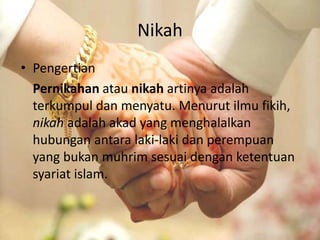 Nikah 
• Pengertian 
Pernikahan atau nikah artinya adalah 
terkumpul dan menyatu. Menurut ilmu fikih, 
nikah adalah akad yang menghalalkan 
hubungan antara laki-laki dan perempuan 
yang bukan muhrim sesuai dengan ketentuan 
syariat islam. 
 