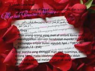 2. Iddah Cerai Mati 
1)Bagi wanita yang ditinggal mati suaminya, dan ia tidak 
sedang hamil, maka iddahnya 4 bulan 
2)sepuluh hari. 
أَرْبَعَةَ بِأنَفُسِهِهن يَتَرَبهصْنَ أَزْوَاجًا وَيَذَرُونَ مِ نكُمْ يُتَوَفهوْنَ وَالهذِين 
… أَۚوَعَشْرًا شْهُرٍ 
Artinya : 
“Dan orang-orang yang mati di antara kamu serta 
meninggalkan istri-istri hendaklah mereka (istri-istri) 
menunggu empat bulan sepuluh hari... ” (Q.S. Al- 
Baqarah / 2 : 234) 
2) Bagi wanita yang ditinggal mati oleh suaminya, dan ia 
sedang hamil maka iddahnya sebagaimana iddah 
hamil, yaitu sampai melahirkan anak yang 
dikandungnya. 
 