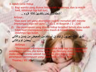 3. Iddah Cerai Hidup 
1) Bagi wanita yang dicerai hidup oleh suaminya, dan ia masih 
haid, iddahnya tiga kali suci. 
الْمُطَلَّقَاتوُحَتَرَبَّصْنَ بِأنَفُسِهِنَّ ثَلَاثَ رُُُو … 
Artinya : 
“Dan para istri yang diceraikan (wajib) menahan diri mereka 
(menunggu) tiga kali quru’... ” (Q.S. Al-Baqarah / 2 : 228) 
2) Jika perempuan yang dicerai hidup tersebut belum atau sudah 
tidak haid (menopause) atau masih di bawah umur maka 
iddahnya tiga bulan. 
أَشْهُرٍ ثَلَاثَ فَعِدَّتهُُنَّ ارْتَبْتمُْ إِنِ نِِّسَا ئِكُمْ مِن الْمَ حِْ مِنَ حَئِسْنَ وَاللَّا ئِي 
… حَۚ ضِْْنَ لَمْ وَاللَّائِي 
Artinya : 
“Perempuan-perempuan yang tidak haid lagi (menopause) di 
antara istri-istrimu jika kamu ragu-ragu (tentang masa iddahnya), 
maka iddah mereka adalah tiga bulan, dan begitu (pula) 
perempuan-perempuan yang tidak haid... ” (Q.S. Ath- 
Thaalaq / 65 : 4) 
 