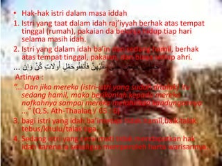 • Hak-hak istri dalam masa iddah 
1. Istri yang taat dalam idah raj’iyyah berhak atas tempat 
tinggal (rumah), pakaian da belanja hidup tiap hari 
selama masih idah. 
2. Istri yang dalam idah ba’in dan sedang hamil, berhak 
atas tempat tinggal, pakaian, dan biaya setiap ahri. 
... حَمْلَهُهن يَضَعْنَ حَته ى عَلَيْهِهن فَأنَفِ وُُحَمْلٍ أوُلََتِ كُهن وَإِن ... 
Artinya : 
“... Dan jika mereka (istri-istri yang sudah ditalak) itu 
sedang hamil, maka berikanlah kepada mereka 
nafkahnya sampai mereka melahirkan kandungannya 
...” (Q.S. Ath-Thaalaq / 65 : 6) 
3. bagi istri yang idah ba’intetapi tidak hamil,baik talak 
tebus/khulu/talak tiga. 
4. Sedang istri yang cerai mati tidak mendapatkan hak 
idah karena ia sekaligus memperoleh harta warisannya. 
 