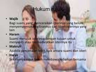 Hukum rujuk 
• Wajib 
Bagi suami yang menceraikan isterinya yang belum 
menyempurnakan gilirannya dari isteri-isterinya yang 
lain 
• Haram 
Suami merujuk isterinya dengan tujuan untuk 
menyakiti atau memudaratkan isterinya itu 
• Makruh 
Apabila penceraian lebih baik antara suami dan isteri 
• Harus 
Sekirannya rujuk boleh membawa kebaikan bersama 
 