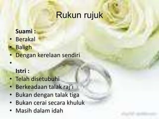 Rukun rujuk 
Suami : 
• Berakal 
• Baligh 
• Dengan kerelaan sendiri 
• 
Istri : 
• Telah disetubuhi 
• Berkeadaan talak raj’i 
• Bukan dengan talak tiga 
• Bukan cerai secara khuluk 
• Masih dalam idah 
 