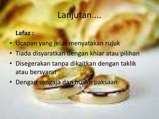 Lanjutan.... 
Lafaz : 
• Ucapan yang jelas menyatakan rujuk 
• Tiada disyaratkan dengan khiar atau pilihan 
• Disegerakan tanpa dikaitkan dengan taklik 
atau bersyarat 
• Dengan sengaja dan bukan paksaan 
 