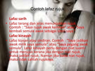 Contoh lafaz rujuk 
Lafaz sarih 
• Lafaz terang dan jelas menunjukkan rujuk. 
Contoh : “Saya rujuk awak kembali” atau “Saya 
kembali semula awak sebagai isteri saya.” 
Lafaz kinayah 
• Lafaz kiasan atau sindiran. Contoh : “Saya jadikan 
awak milik saya semula” atau “Saya pegang awak 
semula”. Lafaz kinayah perlu dengan niat suami 
untuk merujuk kerana jika dengan niat rujuk, 
maka jadilah rujuk. Namun jika tiada niat rujuk, 
maka tidak sahlah rujuknya. 
