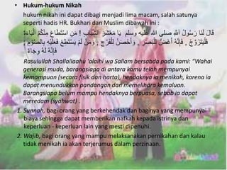 • Hukum-hukum Nikah 
hukum nikah ini dapat dibagi menjadi lima macam, salah satunya 
seperti hadis HR. Bukhari dan Muslim dibawah ini : 
قَالَ لَنَا رَسُولُ اَهللَِّ صلى الله عليه وسلم يَا مَعْشَرَ اَلهش بَابِ ! مَنِ اسْتَطَاعَ مِنْكُمُ اَلْ بَاءَةَ 
فَلْيَتَزَهوجْ , فَإِنههُ أَغَضُّ لِلْبَصَرِ , وَأَحْصَنُ لِلْفَرْجِ , وَمَنْ لَمْ يَسْتَطِعْ فَعَلَ يهِ بِالهصوْمِ ; 
فَإِنههُ لَهُ وِجَاءٌ 
Rasulullah Shallallaahu 'alaihi wa Sallam bersabda pada kami: “Wahai 
generasi muda, barangsiapa di antara kamu telah mempunyai 
kemampuan (secara fisik dan harta), hendaknya ia menikah, karena ia 
dapat menundukkan pandangan dan memelihara kemaluan. 
Barangsiapa belum mampu hendaknya berpuasa, sebab ia dapat 
meredam (syahwat) . 
1. Sunnah, bagi orang yang berkehendak dan baginya yang mempunyai 
biaya sehingga dapat memberikan nafkah kepada istrinya dan 
keperluan - keperluan lain yang mesti dipenuhi. 
2. Wajib, bagi orang yang mampu melaksanakan pernikahan dan kalau 
tidak menikah ia akan terjerumus dalam perzinaan. 
 