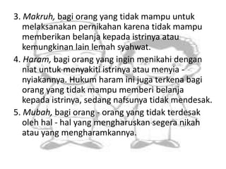 3. Makruh, bagi orang yang tidak mampu untuk 
melaksanakan pernikahan karena tidak mampu 
memberikan belanja kepada istrinya atau 
kemungkinan lain lemah syahwat. 
4. Haram, bagi orang yang ingin menikahi dengan 
niat untuk menyakiti istrinya atau menyia - 
nyiakannya. Hukum haram ini juga terkena bagi 
orang yang tidak mampu memberi belanja 
kepada istrinya, sedang nafsunya tidak mendesak. 
5. Mubah, bagi orang - orang yang tidak terdesak 
oleh hal - hal yang mengharuskan segera nikah 
atau yang mengharamkannya. 
 