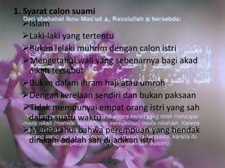 1. Syarat calon suami 
Islam 
Laki-laki yang tertentu 
Bukan lelaki muhrim dengan calon istri 
Mengetahui wali yang sebenarnya bagi akad 
nikah tersebut 
Bukan dalam ihram haji atau umroh 
Dengan kerelaan sendiri dan bukan paksaan 
Tidak mempunyai empat orang istri yang sah 
dalam suatu waktu 
Mengetahui bahwa perempuan yang hendak 
dinikahi adalah sah dijadikan istri 
 