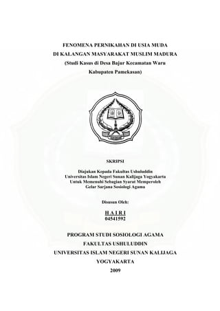 FENOMENA PERNIKAHAN DI USIA MUDA
DI KALANGAN MASYARAKAT MUSLIM MADURA
(Studi Kasus di Desa Bajur Kecamatan Waru
Kabupaten Pamekasan)
SKRIPSI
Diajukan Kepada Fakultas Ushuluddin
Universitas Islam Negeri Sunan Kalijaga Yogyakarta
Untuk Memenuhi Sebagian Syarat Memperoleh
Gelar Sarjana Sosiologi Agama
Disusun Oleh:
H A I R I
04541592
PROGRAM STUDI SOSIOLOGI AGAMA
FAKULTAS USHULUDDIN
UNIVERSITAS ISLAM NEGERI SUNAN KALIJAGA
YOGYAKARTA
2009
 