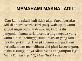 “Dan kamu sekali-kali tidak akan dapat berlaku
adil di antara isteri-isteri (mu), walaupun kamu
sangat ingin berbuat demikian, karena itu
janganlah kamu terlalu cenderung (kepada yang
kamu cintai), sehingga kamu biarkan yang lain
terkatung-katung. Dan jika kamu mengadakan
perbaikan dan memelihara diri (dari kecurangan),
maka sesungguhnya Allah Maha Pengampun lagi
Maha Penyayang..” (Qs.An-Nisa’:129)
MEMAHAMI MAKNA “ADIL”
 