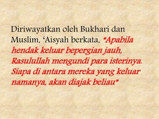 Diriwayatkan oleh Bukhari dan
Muslim, ‘Aisyah berkata, “Apabila
hendak keluar bepergian jauh,
Rasulullah mengundi para isterinya.
Siapa di antara mereka yang keluar
namanya, akan diajak beliau”
 