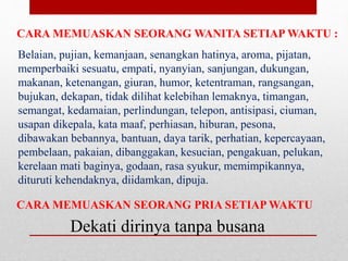 CARA MEMUASKAN SEORANG WANITA SETIAP WAKTU :
Belaian, pujian, kemanjaan, senangkan hatinya, aroma, pijatan,
memperbaiki sesuatu, empati, nyanyian, sanjungan, dukungan,
makanan, ketenangan, giuran, humor, ketentraman, rangsangan,
bujukan, dekapan, tidak dilihat kelebihan lemaknya, timangan,
semangat, kedamaian, perlindungan, telepon, antisipasi, ciuman,
usapan dikepala, kata maaf, perhiasan, hiburan, pesona,
dibawakan bebannya, bantuan, daya tarik, perhatian, kepercayaan,
pembelaan, pakaian, dibanggakan, kesucian, pengakuan, pelukan,
kerelaan mati baginya, godaan, rasa syukur, memimpikannya,
dituruti kehendaknya, diidamkan, dipuja.
CARA MEMUASKAN SEORANG PRIA SETIAP WAKTU
Dekati dirinya tanpa busana
 