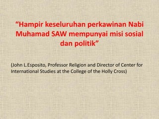“Hampir keseluruhan perkawinan Nabi
Muhamad SAW mempunyai misi sosial
dan politik”
(John L.Esposito, Professor Religion and Director of Center for
International Studies at the College of the Holly Cross)
 