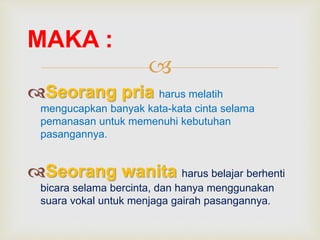 
Seorang pria harus melatih
mengucapkan banyak kata-kata cinta selama
pemanasan untuk memenuhi kebutuhan
pasangannya.
Seorang wanita harus belajar berhenti
bicara selama bercinta, dan hanya menggunakan
suara vokal untuk menjaga gairah pasangannya.
MAKA :
 