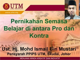 Pernikahan Semasa
Belajar di antara Pro dan
Kontra
Ust. Hj. Mohd Ismail Bin Mustari
Pensyarah PPIPS UTM, Skudai, Johor
MENJANA MINDA KREATIF DAN INOVATIF
 