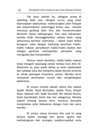 10

Pernikahan Ummu Kultsum dan Umar (Sebuah Analisa)

Tak lama setelah itu, sebagian orang di
sekeliling Nabi saw –dengan isu-isu yang telah
dipersiapkan sebelumnya- melencengkan jalan hidayah
dan kepemimpinan sepeninggal beliau saw; mereka
menutup gerbang kota ilmu dan menjerumuskan
Muslimin dalam kebingungan. Dari awal kekuasaan,
mereka telah menenggelamkan cahaya Islam –yang
seharusnya bersinar selamanya – dalam awan kelam
keraguan, yaitu dengan melarang penulisan haditshadits nabawi, penyebaran hadits-hadits buatan dan
sebagai gantinya memaparkan persoalan yang
meragukan dan menyesatkan.
Namun meski demikian, hadits-hadits nabawi
tetap mengalir sepanjang zaman melalui lisan Amir AlMukminin as, para washi beliau as serta sekelompok
dari sahabat setia dan menjelma dalam bentuk tertentu
di setiap potongan fenomena zaman. Mereka terus
menjawab pertanyaan musuh dan menghidupkan
kebenaran.
Di antara mereka adalah ulama kita seperti
Syaikh Mufid, Sayid Murtadha, Syaikh Thusi, Khajah
Nasir, Allamah Hilli, Qadli Nurullah, Mir Hamid Husein,
Sayid Syarafuddin Amini dan lain sebagainya. Mereka
seperti bintang karena terus menerus berusaha
menjelaskan jalan kebenaran dengan lisan dan pena
mereka.
Di antara ulama ternama kita saat ini yang
berjasa dalam menjaga dan ajaran agama dan
melindunginya dari serangan syubhat-syubhat serta

 