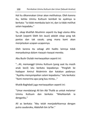 100

Pernikahan Ummu Kultsum dan Umar (Sebuah Analisa)

Hal itu dikarenakan Umar akan melihatnya. Oleh karena
itu, ketika Ummu Kultsum kembali ke ayahnya ia
berkata: "Ia tidak membuka kain ini, dan ia tidak melihat
selain kepadaku."
Ya, sikap khalifah Muslimin seperti itu bagi ulama Ahlu
Sunah (seperti Sibth bin Jauzi) adalah sikap yang tak
pantas dan tak cocok; yang mana kami akan
menjelaskan ucapan-ucapannya.
Oleh karena itu sebagi ahli hadits lainnya tidak
menyebutnya dalam riwayat-riwayat mereka.
Abu Bushr Dulabi meriwayatkan seperti ini:
"...Ali, memanggil Ummu Kultsum (yang saat itu masih
anak kecil) lalu berkata kepadanya: "Pergilah ke
hadapan Amirul Mukminin dan katakan padanya:
"Ayahku menyampaikan salam kepadamu." lalu berkata:
"Kami menerima apa yang kau minta..."
Khatib Baghdadi juga meriwayatkan seperti ini:
"Umar mendatangi Ali bin Abi Thalib as untuk melamar
Ummu Kultsum dan berkata: "Nikahkanlah ia
denganku."
Ali as berkata: "Aku telah menjodohkannya dengan
putra saudaraku, Abdullah bin Ja'far."

 