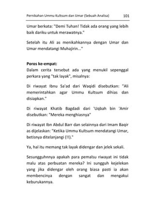 Pernikahan Ummu Kultsum dan Umar (Sebuah Analisa)

101

Umar berkata: "Demi Tuhan! Tidak ada orang yang lebih
baik dariku untuk merawatnya."
Setelah itu Ali as menikahkannya dengan Umar dan
Umar mendatangi Muhajirin..."
Poros ke-empat:
Dalam cerita tersebut ada yang menukil sepenggal
perkara yang "tak layak", misalnya:
Di riwayat Ibnu Sa'ad dari Waqidi disebutkan: "Ali
memerintahkan agar Ummu Kultsum dihias dan
disiapkan."
Di riwayat Khatib Bagdadi dari 'Uqbah bin 'Amir
disebutkan: "Mereka menghiasnya"
Di riwayat Ibn Abdul Barr dan selainnya dari Imam Baqir
as dijelaskan: "Ketika Ummu Kultsum mendatangi Umar,
betisnya ditelanjangi (!!)."
Ya, hal itu memang tak layak didengar dan jelek sekali.
Sesungguhnnya apakah para pemalsu riwayat ini tidak
malu atas perbuatan mereka? Ini sungguh kejelekan
yang jika didengar oleh orang biasa pasti ia akan
membencinya dengan
sangat
dan
mengakui
keburukannya.

 