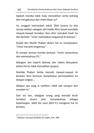 102

Pernikahan Ummu Kultsum dan Umar (Sebuah Analisa)

Apakah mereka tidak malu menukilkan cerita bohong
dan mengakunya dari Imam Baqir as?
Ya, sungguh memalukan sekali. Oleh karena itu kita
sering melihat sebagian ahli hadits Ahlu Sunah merubah
riwayat-riwayat tersebut. Ibnu Atsir merubah kisah itu
dan berkata: "Umar meletakkan tangannya di atasnya."
Dulabi dan Muhib Thabari dalam hal ini menjelaskan:
"Umar menarik lengannya."
Di tempat lainnya mereka berkata: "Umar menariknya
dan memeluknya (!!)."
Sebagian lain seperti Baihaqi dan Hakim Neisyaburi
dalam hal itu tidak menukilkan apapun.
Muhibb Thabari ketika menukil riwayat-riwayat ini
berkata: Ibnu Samman menjelaskan permasalahan itu
dengan singkat...
Adapun apa yang ia nukilkan, tidak ada satupun dari
masalah ini.1
Dari sisi lain, sebagian orang yang menukil kisah
tersebut
secara
jelas
menyebutnya
sebagai
kebohongan. Sibth bin Jauzi (654 H.) mengenai hal ini
berkata:

1

Silahkan merujuk Dzakhâir Al-'Uqba, hlm. 289.

 