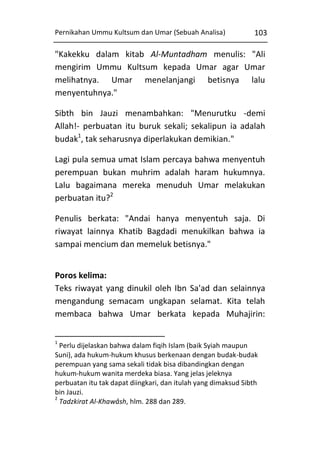 Pernikahan Ummu Kultsum dan Umar (Sebuah Analisa)

103

"Kakekku dalam kitab Al-Muntadham menulis: "Ali
mengirim Ummu Kultsum kepada Umar agar Umar
melihatnya. Umar menelanjangi betisnya lalu
menyentuhnya."
Sibth bin Jauzi menambahkan: "Menurutku -demi
Allah!- perbuatan itu buruk sekali; sekalipun ia adalah
budak1, tak seharusnya diperlakukan demikian."
Lagi pula semua umat Islam percaya bahwa menyentuh
perempuan bukan muhrim adalah haram hukumnya.
Lalu bagaimana mereka menuduh Umar melakukan
perbuatan itu?2
Penulis berkata: "Andai hanya menyentuh saja. Di
riwayat lainnya Khatib Bagdadi menukilkan bahwa ia
sampai mencium dan memeluk betisnya."
Poros kelima:
Teks riwayat yang dinukil oleh Ibn Sa'ad dan selainnya
mengandung semacam ungkapan selamat. Kita telah
membaca bahwa Umar berkata kepada Muhajirin:
1

Perlu dijelaskan bahwa dalam fiqih Islam (baik Syiah maupun
Suni), ada hukum-hukum khusus berkenaan dengan budak-budak
perempuan yang sama sekali tidak bisa dibandingkan dengan
hukum-hukum wanita merdeka biasa. Yang jelas jeleknya
perbuatan itu tak dapat diingkari, dan itulah yang dimaksud Sibth
bin Jauzi.
2
Tadzkirat Al-Khawâsh, hlm. 288 dan 289.

 