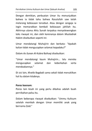 Pernikahan Ummu Kultsum dan Umar (Sebuah Analisa)

105

Dengan demikian, perbuatan Umar itu menunjukkan
bahwa ia tidak tahu bahwa Rasulullah saw telah
melarang kebiasaan tersebut. Atau dengan sengaja ia
ingin memarakkan kembali kebiasaan jahiliah itu.
Akhirnya ulama Ahlu Sunah terpaksa menyelewengkan
teks riwayat ini, dan oleh karenanya dalam Mustadrak
Hakim disebutkan seperti ini:
Umar mendatangi Muhajirin dan berkata: "Apakah
kalian tidak mengucapkan selamat kepadaku?"
Dalam As-Sunan Al-Kubra Baihaqi disebutkan:
"Umar mendatangi kaum Muhajirin... lalu mereka
mengucapkan selamat dan keberkahan serta
mendoakannya."
Di sisi lain, Khatib Bagdadi sama sekali tidak menukilkan
hal itu dalam kitabnya.
Poros keenam:
Poros lain kisah ini yang perlu dibahas adalah buah
pernikahan palsu itu.
Dalam beberapa riwayat disebutkan: "Ummu Kultsum
setelah menikah dengan Umar memiliki anak yang
bernama Zaid."

 