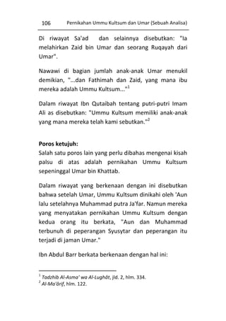 106

Pernikahan Ummu Kultsum dan Umar (Sebuah Analisa)

Di riwayat Sa'ad
dan selainnya disebutkan: "Ia
melahirkan Zaid bin Umar dan seorang Ruqayah dari
Umar".
Nawawi di bagian jumlah anak-anak Umar menukil
demikian, "...dan Fathimah dan Zaid, yang mana ibu
mereka adalah Ummu Kultsum..."1
Dalam riwayat Ibn Qutaibah tentang putri-putri Imam
Ali as disebutkan: "Ummu Kultsum memiliki anak-anak
yang mana mereka telah kami sebutkan."2
Poros ketujuh:
Salah satu poros lain yang perlu dibahas mengenai kisah
palsu di atas adalah pernikahan Ummu Kultsum
sepeninggal Umar bin Khattab.
Dalam riwayat yang berkenaan dengan ini disebutkan
bahwa setelah Umar, Ummu Kultsum dinikahi oleh 'Aun
lalu setelahnya Muhammad putra Ja'far. Namun mereka
yang menyatakan pernikahan Ummu Kultsum dengan
kedua orang itu berkata, "Aun dan Muhammad
terbunuh di peperangan Syusytar dan peperangan itu
terjadi di jaman Umar."
Ibn Abdul Barr berkata berkenaan dengan hal ini:
1
2

Tadzhib Al-Asma' wa Al-Lughât, jld. 2, hlm. 334.
Al-Ma'ârif, hlm. 122.

 