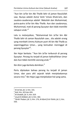 Pernikahan Ummu Kultsum dan Umar (Sebuah Analisa)

107

"Aun bin Ja'far bin Abi Thalib lahir di jaman Rasulullah
saw. Ibunya adalah Asma' binti 'Umais Khats'ami, dan
saudara-saudaranya adalah 'Abdullah dan Muhammad,
putra-putra Ja'far bin Abu Thalib. Aun dan saudaranya,
Muhammad, mati di perang Syusytar dan tidak memiliki
satupun anak."1
Lalu ia melanjutkan, “Muhammad bin Ja’far bin Abi
Thalib lahir di zaman Rasulullah saw… dia adalah orang
yang menikahi Ummu Kultsum putri Ali bin Abi Thalib as
sepeninggalnya Umar… yang kemudian meninggal di
perang Syusytar”2.
Ibn Hajar berkata: "'Aun bin Ja'far terbunuh di perang
Syusytar. Perang itu terjadi di jaman kekhalifahan Umar
dan Aun tidak memiliki seorang anak."3
Ibn Atsir juga berkata demikian.4
Perlu dijelaskan bahwa perang itu terjadi di jaman
Umar, dan para ahli sejarah telah menjelaskannya
secara rinci.5 Ibn Hajar juga menjelaskan hal yang sama.

1

Al-Isti'ab, jld. 3, hlm. 315.
Ibid, hlm. 423 dan 424.
3
Al-Ishabâh, jld. 4, hlm. 619.
4
Usud Al-Ghâbah, jld. 4, hlm. 302.
5
Târikh Thabari, jld. 3, hlm. 174, Al-Kâmil fi At-Târikh, jld. 2, hlm.
550.
2

 
