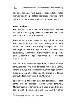 108

Pernikahan Ummu Kultsum dan Umar (Sebuah Analisa)

Ya, para pembaca yang budiman, anda sekalian telah
memperhatikan perkataan-perkataan mereka yang
saling bertentangan dan anda pasti terheran-heran.
Poros kedelapan:
Pembahasan lainnya adalah, sebenarnya siapa di antara
dua bersaudara ini yang menikahi Ummu Kultsum? 'Aun
bin Ja'far ataukah Muhammad bin Ja'far?
Riwayat-riwayat Ahlu Sunah tentang hal ini berbedabeda. Ibn Sa'ad dan Dar Quthni (sebagaimana yang
disebutkan dalam Al-Ishâbah) mengatakan: "Aun
meninggal di masa hidupnya Ummu Kultsum dan
saudaranya, Muhammad, menjadikannya sebagai istri.
Lalu Muhammad juga meninggal, dan 'Abdullah
menikahinya."
Ibnu Sa'ad meriwayatkan seperti ini: "Ummu Kultsum
sering berkata: "Aku malu terhadap Asma' binti 'Umais,
karena ia punya dua anak lelaki yang meninggal dunia di
sisiku, dan aku takut akan yang ketiganya ini. Namun
ummu Kultsum meninggal di sisi Abdullah."1
Lain lagi yang dinukil Ibn Qutaibah berkenaan dengan
cerita itu. Ia berkata: "Ketika Umar terbunuh,
Muhammad bin Ja'far menikah dengan Ummu Kultsum,
dan ia mati di masa hidupnya. Lalu Aun bin Ja'far
1

Ath-Thabaqât Al-Kubra, jld. 8, hlm. 338.

 